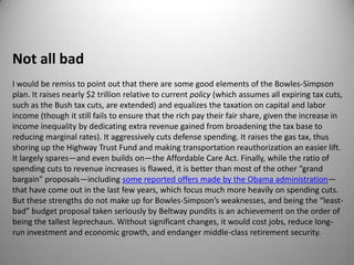 Not all bad
I would be remiss to point out that there are some good elements of the Bowles-Simpson
plan. It raises nearly $2 trillion relative to current policy (which assumes all expiring tax cuts,
such as the Bush tax cuts, are extended) and equalizes the taxation on capital and labor
income (though it still fails to ensure that the rich pay their fair share, given the increase in
income inequality by dedicating extra revenue gained from broadening the tax base to
reducing marginal rates). It aggressively cuts defense spending. It raises the gas tax, thus
shoring up the Highway Trust Fund and making transportation reauthorization an easier lift.
It largely spares—and even builds on—the Affordable Care Act. Finally, while the ratio of
spending cuts to revenue increases is flawed, it is better than most of the other “grand
bargain” proposals—including some reported offers made by the Obama administration—
that have come out in the last few years, which focus much more heavily on spending cuts.
But these strengths do not make up for Bowles-Simpson’s weaknesses, and being the “least-
bad” budget proposal taken seriously by Beltway pundits is an achievement on the order of
being the tallest leprechaun. Without significant changes, it would cost jobs, reduce long-
run investment and economic growth, and endanger middle-class retirement security.
 