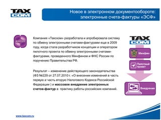 Новое в электронном документообороте:
                                       электронные счета-фактуры «ЭСФ»



            Компания «Такском» разработала и апробировала систему
            по обмену электронными счетами-фактурами еще в 2009
            году, когда стала разработчиком концепции и оператором
            пилотного проекта по обмену электронными счетами-
            фактурами, проведенного Минфином и ФНС России по
            поручению Правительства РФ.


            Результат – изменение действующего законодательства
            (ФЗ №229 от 27.07.2010 г. «О внесении изменений в часть
            первую и часть вторую Налогового Кодекса Российской
            Федерации ) и массовое внедрение электронных
            счетов-фактур в практику работы российских компаний.




www.taxcom.ru
 