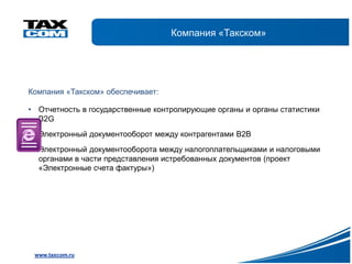 Компания «Такском»




Компания «Такском» обеспечивает:

• Отчетность в государственные контролирующие органы и органы статистики
  B2G
• Электронный документооборот между контрагентами В2В
• Электронный документооборота между налогоплательщиками и налоговыми
  органами в части представления истребованных документов (проект
  «Электронные счета фактуры»)




 www.taxcom.ru
 