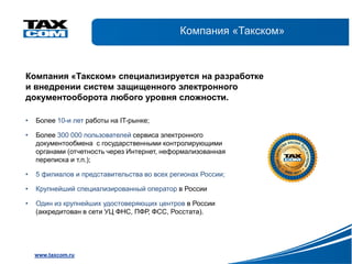 Компания «Такском»



Компания «Такском» специализируется на разработке
и внедрении систем защищенного электронного
документооборота любого уровня сложности.

•   Более 10-и лет работы на IT-рынке;

•   Более 300 000 пользователей сервиса электронного
    документообмена с государственными контролирующими
    органами (отчетность через Интернет, неформализованная
    переписка и т.п.);

•   5 филиалов и представительства во всех регионах России;

•   Крупнейший специализированный оператор в России

•   Один из крупнейших удостоверяющих центров в России
    (аккредитован в сети УЦ ФНС, ПФР, ФСС, Росстата).




    www.taxcom.ru
 