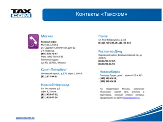 Контакты «Такском»


                Москва                                    Псков
                                                          ул. Яна Фабрициуса, д. 10
                Главный офис                              (8112) 720-230, (8112) 720-233
                Москва, 127051
                ул. Садовая-Самотечная, дом 12
                2-й подъезд                               Ростов-на-Дону
                (495) 730-73-47
                                                          Кировский район, Ворошиловский пр., д.
                Факс (495) 739-42-33
                                                          46/176
                Почтовый адрес:
                                                          (863) 290-72-87,
                а/я 40, 127051, Москва
                                                          (863) 290-46-91

                Санкт-Петербург
                Лиговский просп., д.270, корп.1, Лит-А.
                                                           Новосибирск
                (812) 677-94-91                            Площадь Труда, дом 1, офисы 412 и 413.
                                                           (383) 362-45-19,
                                                           (383) 362-45-18
                Нижний Новгород
                Ул. Нестерова д.5                          На территории России, компания
                офис 9, 3 этаж                             «Такском» имеет сеть агентов и
                (831) 419-67-32,                           партнеров, полный список которых
                (831) 419-67-24                            представлен на сайте www.taxcom.ru




www.taxcom.ru
 