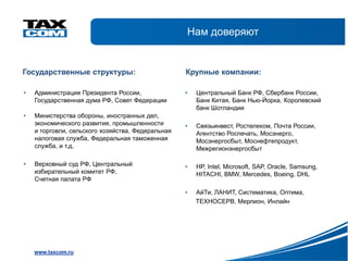 Нам доверяют


Государственные структуры:                         Крупные компании:

•   Администрация Президента России,               •   Центральный Банк РФ, Сбербанк России,
    Государственная дума РФ, Совет Федерации           Банк Китая, Банк Нью-Йорка, Королевский
                                                       банк Шотландии
•   Министерства обороны, иностранных дел,
    экономического развития, промышленности        •   Связьинвест, Ростелеком, Почта России,
    и торговли, сельского хозяйства, Федеральная       Агентство Роспечать, Мосэнерго,
    налоговая служба, Федеральная таможенная           Мосэнергосбыт, Моснефтепродукт,
    служба, и т.д.                                     Межрегионэнергосбыт

•   Верховный суд РФ, Центральный                  •   HP, Intel, Microsoft, SAP, Oracle, Samsung,
    избирательный комитет РФ,                          HITACHI, BMW, Mercedes, Boeing, DHL
    Счетная палата РФ

                                                   •   АйТи, ЛАНИТ, Систематика, Оптима,
                                                       ТЕХНОСЕРВ, Мерлион, Инлайн




    www.taxcom.ru
 