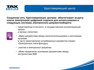 Удостоверяющий центр


Созданная сеть Удостоверяющих центров обеспечивает выдачу
ключа электронной цифровой подписи для использования в
следующих системах электронного документооборота:
         • представление отчетности в государственные контролирующие
           органы
           и органы статистики
         • обмен документами между налогоплательщиками и налоговыми
           органами
           в части представления истребованных документов (проект
           «Электронные счета-фактуры)
         • участие в электронных аукционах
         • обмен юридически значимыми документами между
           контрагентами В2В




 www.taxcom.ru
 