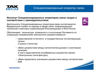Специализированный оператор связи


Институт Специализированных операторов связи создан в
соответствии с законодательством.
Деятельность Специализированных операторов связи контролируется
Федеральной службы по надзору в сфере связи, информационных
технологий и массовых коммуникаций (Роскомнадзора) и ФСБ России.
Обеспечивает техническую возможность и исполнение Регламента по
следующим направлениям электронного документооборота:
          • представление отчетности в государственные контролирующие
            органы
            и органы статистики
          • обмен документами между налогоплательщиками и налоговыми
            органами
            в части представления истребованных документов (проект
            «Электронные счета-фактуры)
          • обмен юридически значимыми документами между контрагентами
            В2В

  www.taxcom.ru
 