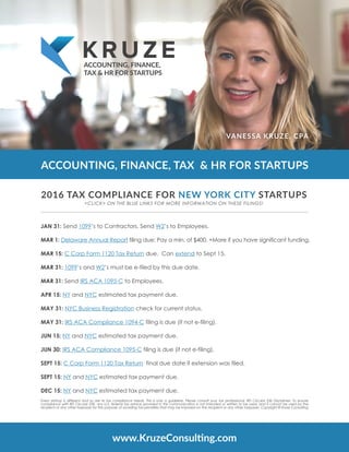 ACCOUNTING, FINANCE, TAX & HR FOR STARTUPS
VANESSA KRUZE, CPA
ACCOUNTING, FINANCE,
TAX & HR FOR STARTUPS
JAN 31: Send 1099’s to Contractors. Send W2’s to Employees.  
MAR 1: Delaware Annual Report filing due: Pay a min. of $400. +More if you have significant funding.
MAR 15: C Corp Form 1120 Tax Return due.  Can extend to Sept 15.
MAR 31: 1099’s and W2’s must be e-filed by this due date.
MAR 31: Send IRS ACA 1095-C to Employees.
APR 15: NY and NYC estimated tax payment due.
MAY 31: NYC Business Registration check for current status.
MAY 31: IRS ACA Compliance 1094-C filing is due (if not e-filing).
JUN 15: NY and NYC estimated tax payment due.
JUN 30: IRS ACA Compliance 1095-C filing is due (if not e-filing).
SEPT 15: C Corp Form 1120 Tax Return  final due date if extension was filed.
SEPT 15: NY and NYC estimated tax payment due.
DEC 15: NY and NYC estimated tax payment due.
www.KruzeConsulting.com
2016 TAX COMPLIANCE FOR NEW YORK CITY STARTUPS
Every startup is different and so are its tax compliance needs. This is only a guideline. Please consult your tax professional. IRS Circular 230 Disclaimer: To ensure
compliance with IRS Circular 230, any U.S. federal tax advice provided in this communication is not intended or written to be used, and it cannot be used by the
recipient or any other taxpayer for the purpose of avoiding tax penalties that may be imposed on the recipient or any other taxpayer. Copyright © Kruze Consulting
<CLICK> ON THE BLUE LINKS FOR MORE INFORMATION ON THESE FILINGS!
 