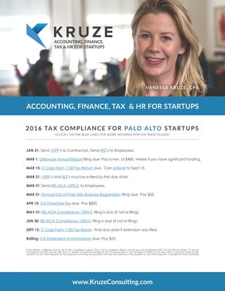 ACCOUNTING, FINANCE, TAX & HR FOR STARTUPS
VANESSA KRUZE, CPA
ACCOUNTING, FINANCE,
TAX & HR FOR STARTUPS
www.KruzeConsulting.com
JAN 31: Send 1099’s to Contractors. Send W2’s to Employees.  
MAR 1: Delaware Annual Report filing due: Pay a min. of $400. +More if you have significant funding.
MAR 15: C Corp Form 1120 Tax Return due.  Can extend to Sept 15.
MAR 31: 1099’s and W2’s must be e-filed by this due date.
MAR 31: Send IRS ACA 1095-C to Employees.
MAR 31: Annual City of Palo Alto Business Registration filing due. Pay $50.
APR 15: CA Franchise Tax due. Pay $800.
MAY 31: IRS ACA Compliance 1094-C filing is due (if not e-filing).
JUN 30: IRS ACA Compliance 1095-C filing is due (if not e-filing).
SEPT 15: C Corp Form 1120 Tax Return  final due date if extension was filed.
Rolling: CA Statement of Information due. Pay $25.
2016 TAX COMPLIANCE FOR PALO ALTO STARTUPS
Every startup is different and so are its tax compliance needs. This is only a guideline. Please consult your tax professional. IRS Circular 230 Disclaimer: To ensure
compliance with IRS Circular 230, any U.S. federal tax advice provided in this communication is not intended or written to be used, and it cannot be used by the
recipient or any other taxpayer for the purpose of avoiding tax penalties that may be imposed on the recipient or any other taxpayer. Copyright © Kruze Consulting
<CLICK> ON THE BLUE LINKS FOR MORE INFORMATION ON THESE FILINGS!
 