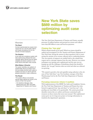 TM




                                             New York State saves
                                             $889 million by
                                             optimizing audit case
                                             selection
                                             The New York State Department of Taxation and Finance annually
Overview                                     processes 24 million business and personal tax returns and collects
                                             more than $90 billion in state and local tax payments.
The Need
Combat sophisticated tax evasion tech-
niques that can cost the state millions      Closing the “tax gap”
and impact processing time for the           Which refunds should not be paid? Which tax returns should be
refunds of honest taxpayers.
                                             audited and investigated? For the Taxation and Finance Department of
The Solution                                 New York State, having the answers to these questions is key to maxi-
A tax audit and compliance system with       mizing the amount of tax revenue collected and to conﬁrming fairness.
data warehousing software that auto-         The vast majority of taxpayers are entitled both to the refunds they
matically rejects refunds that are clearly
ineligible and directs auditors to only      request and to a prompt response from the state. However, tax evasion
those returns that seem most unusual.        techniques were getting more sophisticated and the state was not
                                             keeping up with the challenge of identifying refunds that should be
What Makes it Smarter
                                             denied—the “tax gap” between what was owed and what was collected
The system identiﬁes new patterns of
questionable returns to predict fraud        was growing.
and accurately prioritize audit cases so
auditors can focus on returns with the       “We wanted to provide a fair and equitable taxing authority to the citi-
greatest potential to make a difference.
                                             zens of New York State,” says Tim Gardinier, manager of the Data
The Result                                   Warehousing Unit for the New York State Department of Taxation
“The system allows us to process             and Finance.
refunds faster, getting the money to the
citizens of New York quicker.”
—Tim Gardinier, Manager, Data
                                             Focusing resources where it matters
 Warehousing Unit, New York State            With implementation of the IBM® Tax Audit and Compliance System,
 Department of Taxation and Finance          the New York State Department of Taxation and Finance has trans-
                                             formed its approach from “pay and chase” to “next best case”—the
                                             pending case most likely to be questionable. The system proactively
                                             identiﬁes returns that are outliers and focuses constrained audit
                                             resources on those returns that seem most unusual. This sophisticated
                                             system grew out of a long-term project to leverage information to
                                             transform the department’s operations.
 