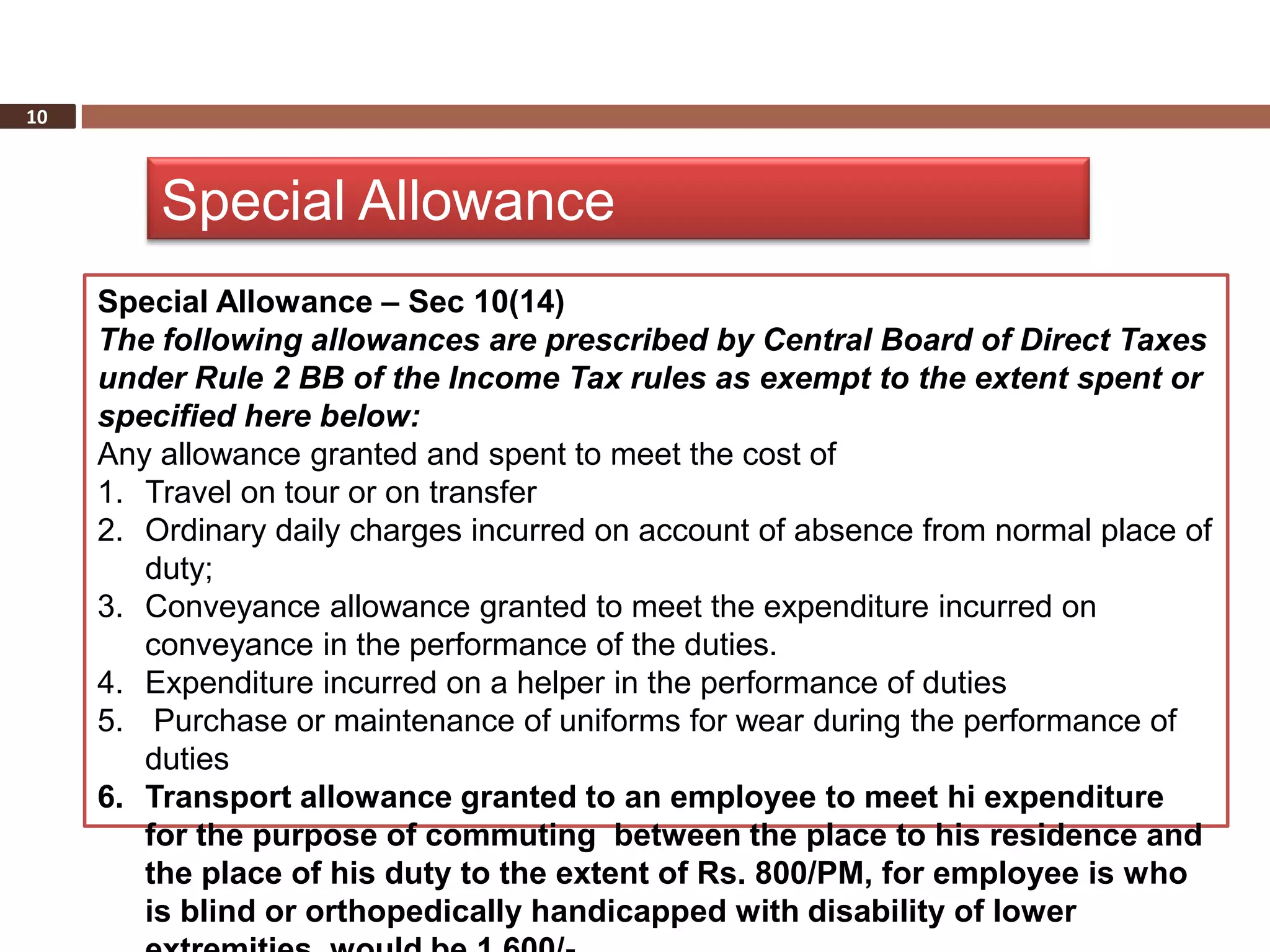 10



         Special Allowance
     Special Allowance – Sec 10(14)
     The following allowances are prescribed by Central Board of Direct Taxes
     under Rule 2 BB of the Income Tax rules as exempt to the extent spent or
     specified here below:
     Any allowance granted and spent to meet the cost of
     1. Travel on tour or on transfer
     2. Ordinary daily charges incurred on account of absence from normal place of
        duty;
     3. Conveyance allowance granted to meet the expenditure incurred on
        conveyance in the performance of the duties.
     4. Expenditure incurred on a helper in the performance of duties
     5. Purchase or maintenance of uniforms for wear during the performance of
        duties
     6. Transport allowance granted to an employee to meet hi expenditure
        for the purpose of commuting between the place to his residence and
        the place of his duty to the extent of Rs. 800/PM, for employee is who
        is blind or orthopedically handicapped with disability of lower
 