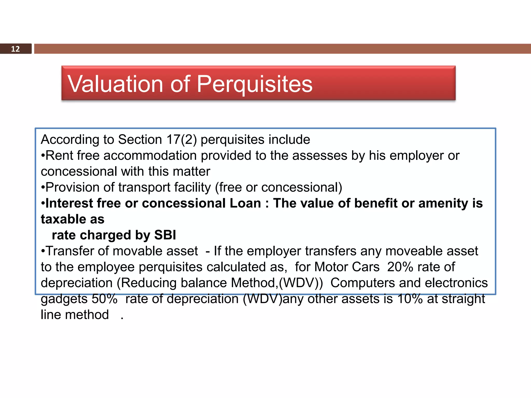 12



         Valuation of Perquisites

     According to Section 17(2) perquisites include
     •Rent free accommodation provided to the assesses by his employer or
     concessional with this matter
     •Provision of transport facility (free or concessional)
     •Interest free or concessional Loan : The value of benefit or amenity is
     taxable as
        rate charged by SBI
     •Transfer of movable asset - If the employer transfers any moveable asset
     to the employee perquisites calculated as, for Motor Cars 20% rate of
     depreciation (Reducing balance Method,(WDV)) Computers and electronics
     gadgets 50% rate of depreciation (WDV)any other assets is 10% at straight
     line method .
 