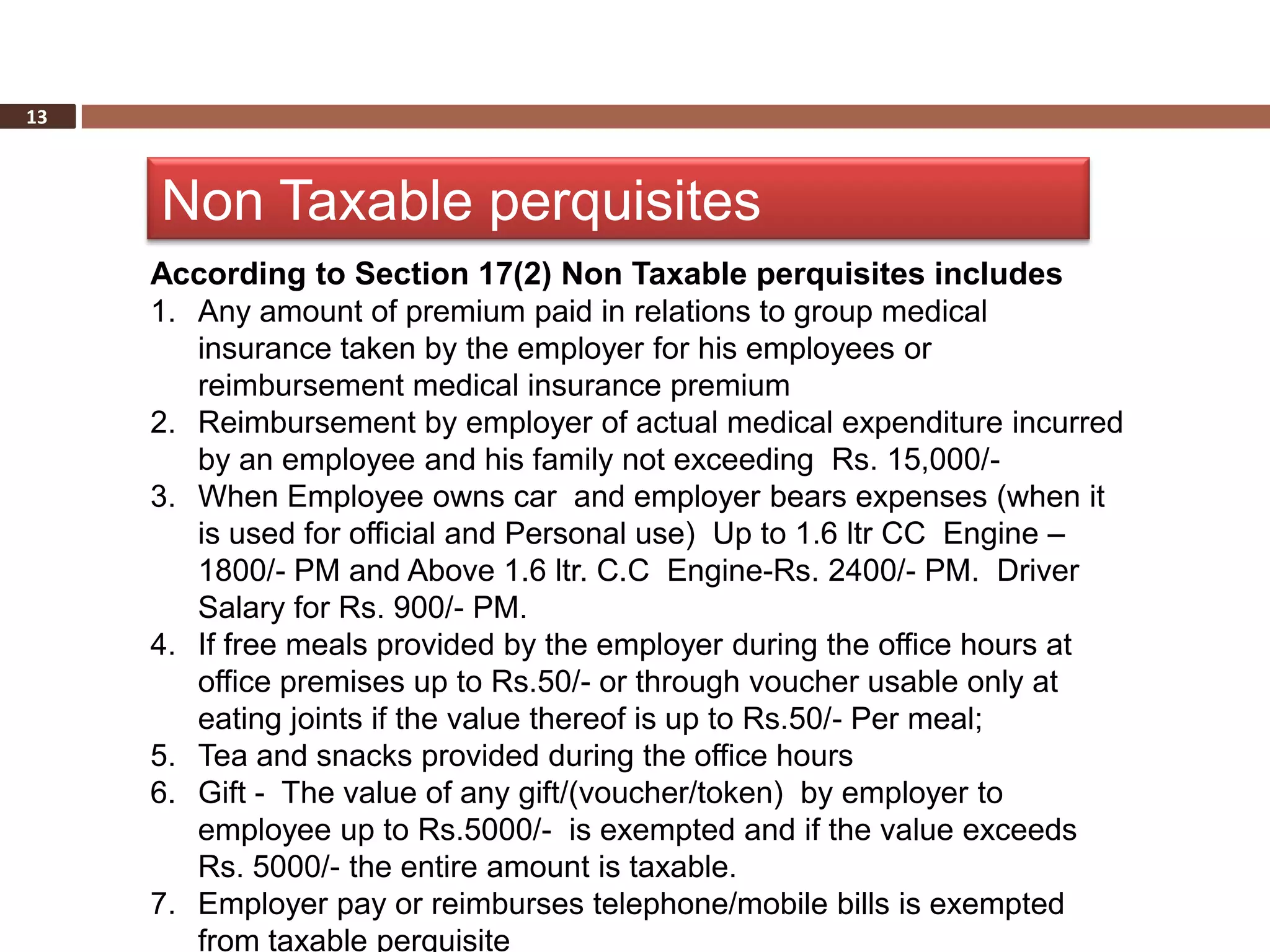 13



     Non Taxable perquisites
     According to Section 17(2) Non Taxable perquisites includes
     1. Any amount of premium paid in relations to group medical
        insurance taken by the employer for his employees or
        reimbursement medical insurance premium
     2. Reimbursement by employer of actual medical expenditure incurred
        by an employee and his family not exceeding Rs. 15,000/-
     3. When Employee owns car and employer bears expenses (when it
        is used for official and Personal use) Up to 1.6 ltr CC Engine –
        1800/- PM and Above 1.6 ltr. C.C Engine-Rs. 2400/- PM. Driver
        Salary for Rs. 900/- PM.
     4. If free meals provided by the employer during the office hours at
        office premises up to Rs.50/- or through voucher usable only at
        eating joints if the value thereof is up to Rs.50/- Per meal;
     5. Tea and snacks provided during the office hours
     6. Gift - The value of any gift/(voucher/token) by employer to
        employee up to Rs.5000/- is exempted and if the value exceeds
        Rs. 5000/- the entire amount is taxable.
     7. Employer pay or reimburses telephone/mobile bills is exempted
        from taxable perquisite
 