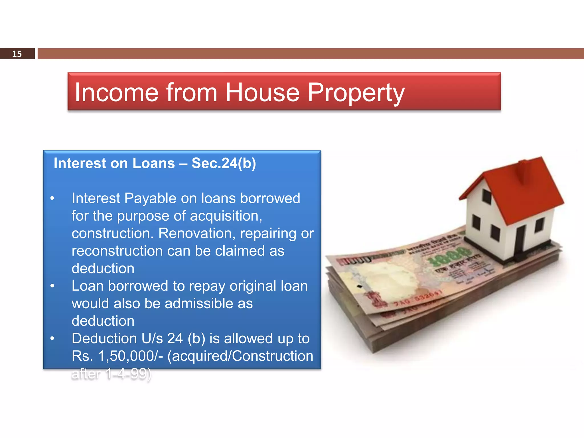 15



         Income from House Property

     Interest on Loans – Sec.24(b)

     •   Interest Payable on loans borrowed
         for the purpose of acquisition,
         construction. Renovation, repairing or
         reconstruction can be claimed as
         deduction
     •   Loan borrowed to repay original loan
         would also be admissible as
         deduction
     •   Deduction U/s 24 (b) is allowed up to
         Rs. 1,50,000/- (acquired/Construction
         after 1-4-99)
 