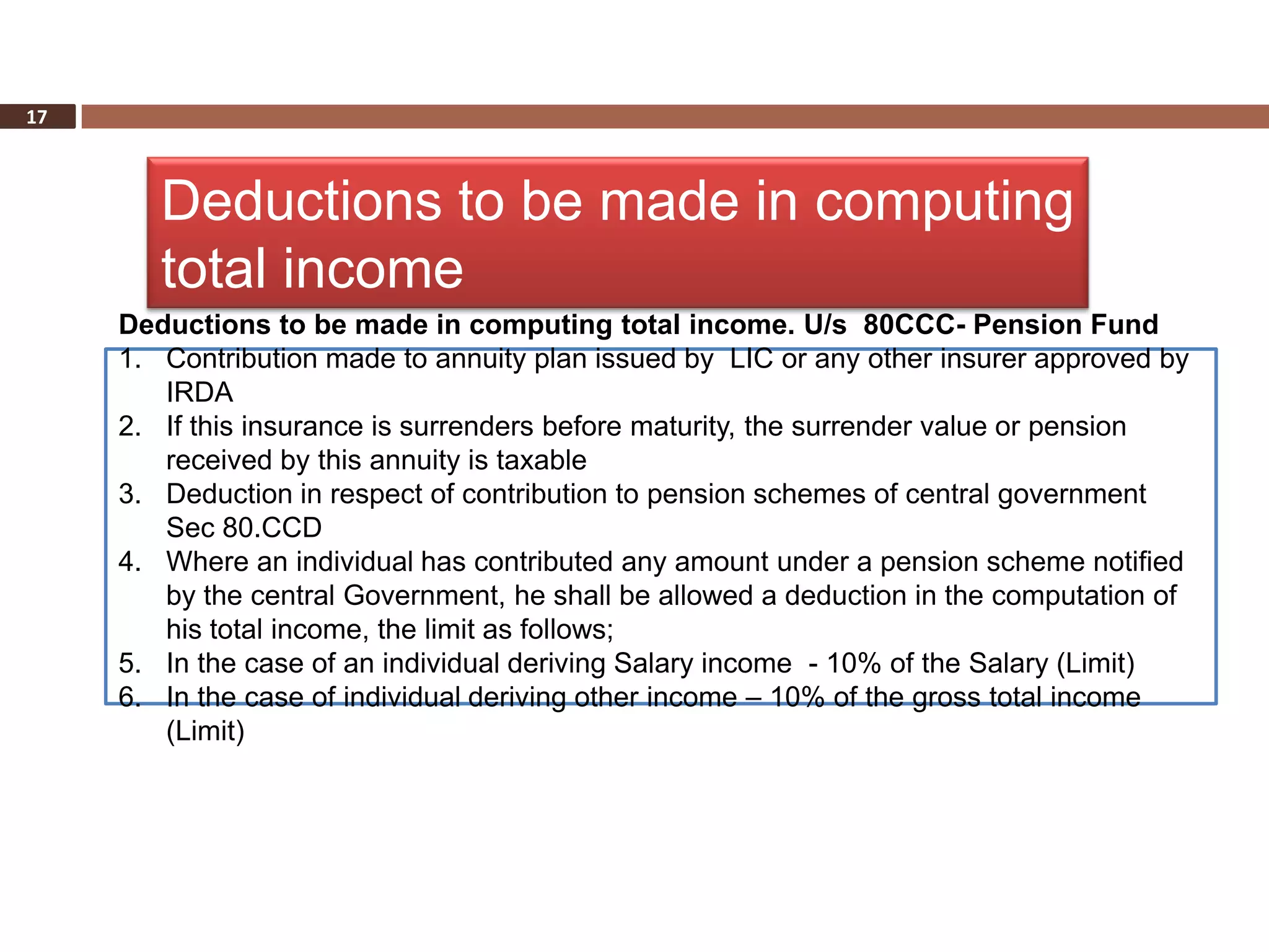 17



        Deductions to be made in computing
        total income
     Deductions to be made in computing total income. U/s 80CCC- Pension Fund
     1. Contribution made to annuity plan issued by LIC or any other insurer approved by
        IRDA
     2. If this insurance is surrenders before maturity, the surrender value or pension
        received by this annuity is taxable
     3. Deduction in respect of contribution to pension schemes of central government
        Sec 80.CCD
     4. Where an individual has contributed any amount under a pension scheme notified
        by the central Government, he shall be allowed a deduction in the computation of
        his total income, the limit as follows;
     5. In the case of an individual deriving Salary income - 10% of the Salary (Limit)
     6. In the case of individual deriving other income – 10% of the gross total income
        (Limit)
 