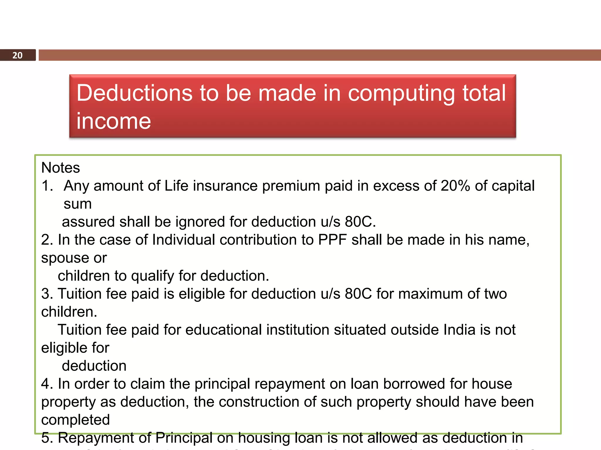 20



          Deductions to be made in computing total
          income
     Notes
     1. Any amount of Life insurance premium paid in excess of 20% of capital
         sum
         assured shall be ignored for deduction u/s 80C.
     2. In the case of Individual contribution to PPF shall be made in his name,
     spouse or
        children to qualify for deduction.
     3. Tuition fee paid is eligible for deduction u/s 80C for maximum of two
     children.
        Tuition fee paid for educational institution situated outside India is not
     eligible for
         deduction
     4. In order to claim the principal repayment on loan borrowed for house
     property as deduction, the construction of such property should have been
     completed
     5. Repayment of Principal on housing loan is not allowed as deduction in
 