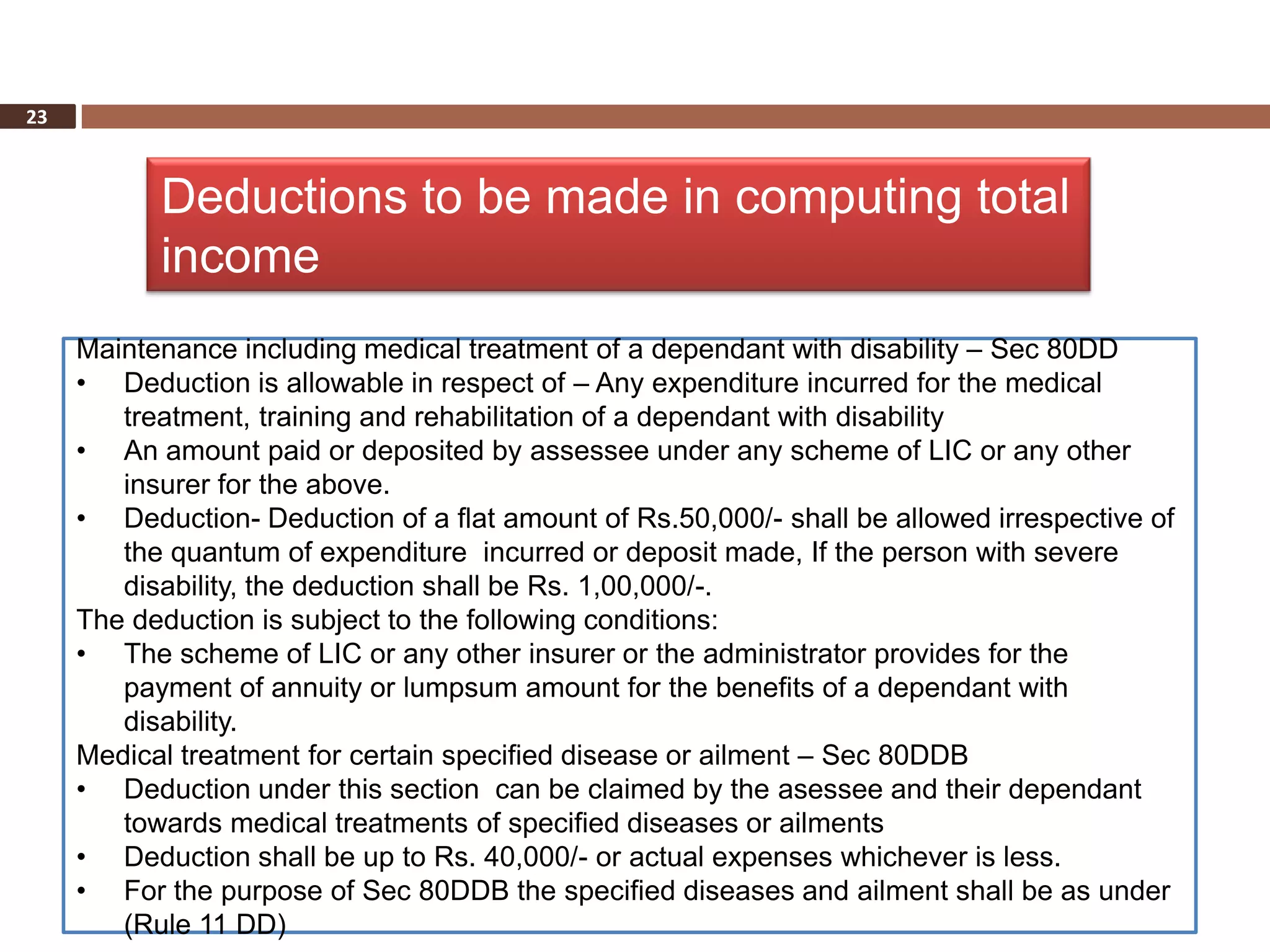 23



           Deductions to be made in computing total
           income
     Maintenance including medical treatment of a dependant with disability – Sec 80DD
     • Deduction is allowable in respect of – Any expenditure incurred for the medical
        treatment, training and rehabilitation of a dependant with disability
     • An amount paid or deposited by assessee under any scheme of LIC or any other
        insurer for the above.
     • Deduction- Deduction of a flat amount of Rs.50,000/- shall be allowed irrespective of
        the quantum of expenditure incurred or deposit made, If the person with severe
        disability, the deduction shall be Rs. 1,00,000/-.
     The deduction is subject to the following conditions:
     • The scheme of LIC or any other insurer or the administrator provides for the
        payment of annuity or lumpsum amount for the benefits of a dependant with
        disability.
     Medical treatment for certain specified disease or ailment – Sec 80DDB
     • Deduction under this section can be claimed by the asessee and their dependant
        towards medical treatments of specified diseases or ailments
     • Deduction shall be up to Rs. 40,000/- or actual expenses whichever is less.
     • For the purpose of Sec 80DDB the specified diseases and ailment shall be as under
        (Rule 11 DD)
 