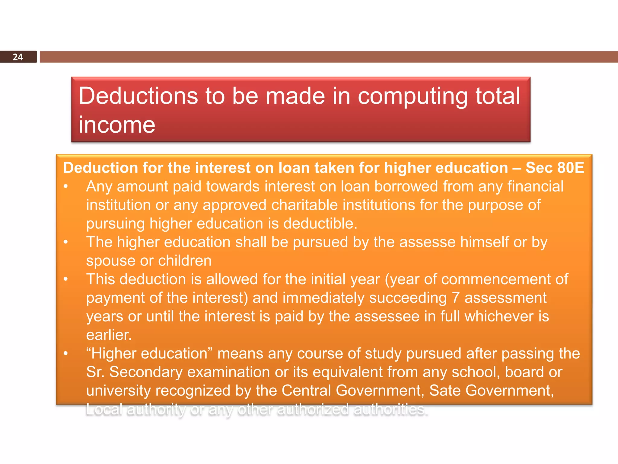 24



       Deductions to be made in computing total
       income
     Deduction for the interest on loan taken for higher education – Sec 80E
     • Any amount paid towards interest on loan borrowed from any financial
       institution or any approved charitable institutions for the purpose of
       pursuing higher education is deductible.
     • The higher education shall be pursued by the assesse himself or by
       spouse or children
     • This deduction is allowed for the initial year (year of commencement of
       payment of the interest) and immediately succeeding 7 assessment
       years or until the interest is paid by the assessee in full whichever is
       earlier.
     • “Higher education” means any course of study pursued after passing the
       Sr. Secondary examination or its equivalent from any school, board or
       university recognized by the Central Government, Sate Government,
       Local authority or any other authorized authorities.
 