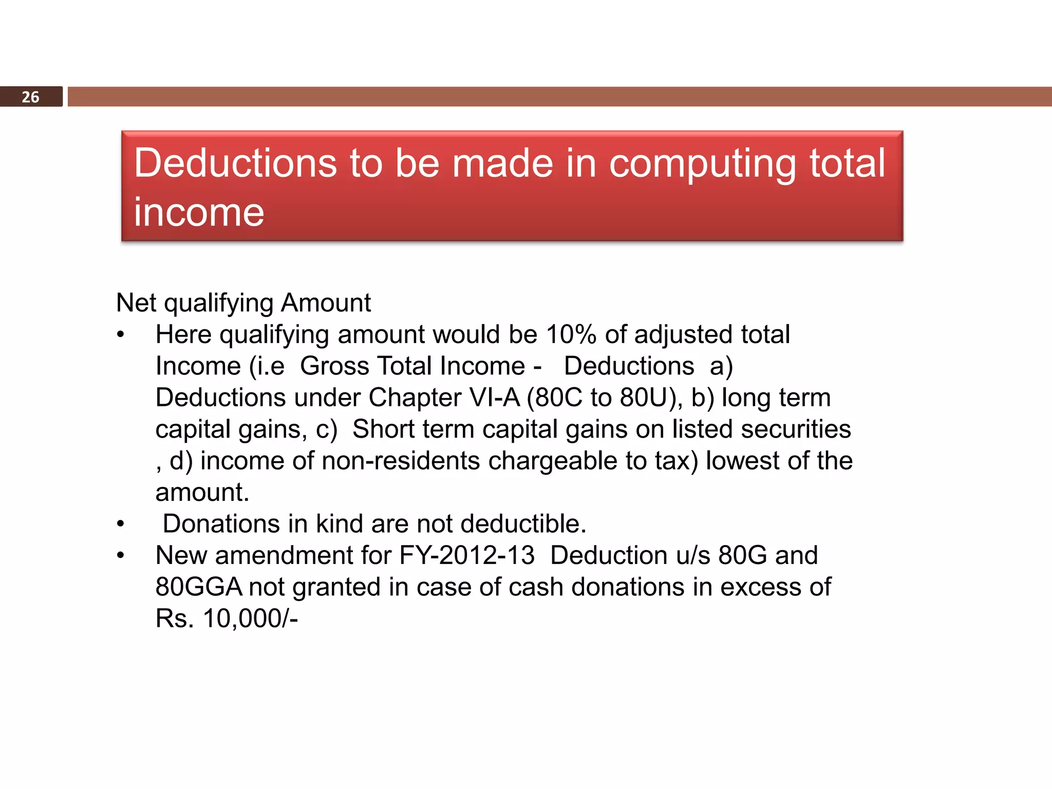 26



      Deductions to be made in computing total
      income

     Net qualifying Amount
     • Here qualifying amount would be 10% of adjusted total
        Income (i.e Gross Total Income - Deductions a)
        Deductions under Chapter VI-A (80C to 80U), b) long term
        capital gains, c) Short term capital gains on listed securities
        , d) income of non-residents chargeable to tax) lowest of the
        amount.
     • Donations in kind are not deductible.
     • New amendment for FY-2012-13 Deduction u/s 80G and
        80GGA not granted in case of cash donations in excess of
        Rs. 10,000/-
 