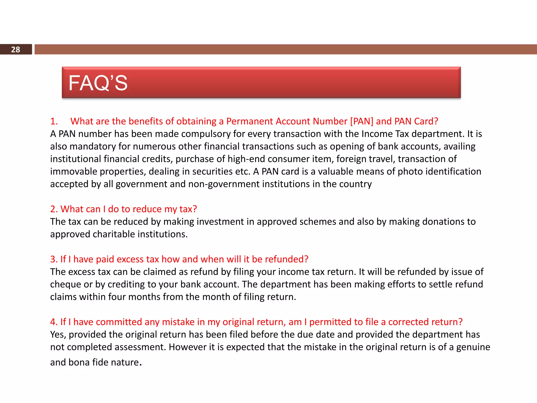 28



         FAQ’S
     1. What are the benefits of obtaining a Permanent Account Number [PAN] and PAN Card?
     A PAN number has been made compulsory for every transaction with the Income Tax department. It is
     also mandatory for numerous other financial transactions such as opening of bank accounts, availing
     institutional financial credits, purchase of high-end consumer item, foreign travel, transaction of
     immovable properties, dealing in securities etc. A PAN card is a valuable means of photo identification
     accepted by all government and non-government institutions in the country

     2. What can I do to reduce my tax?
     The tax can be reduced by making investment in approved schemes and also by making donations to
     approved charitable institutions.

     3. If I have paid excess tax how and when will it be refunded?
     The excess tax can be claimed as refund by filing your income tax return. It will be refunded by issue of
     cheque or by crediting to your bank account. The department has been making efforts to settle refund
     claims within four months from the month of filing return.

     4. If I have committed any mistake in my original return, am I permitted to file a corrected return?
     Yes, provided the original return has been filed before the due date and provided the department has
     not completed assessment. However it is expected that the mistake in the original return is of a genuine
     and bona fide nature.
 