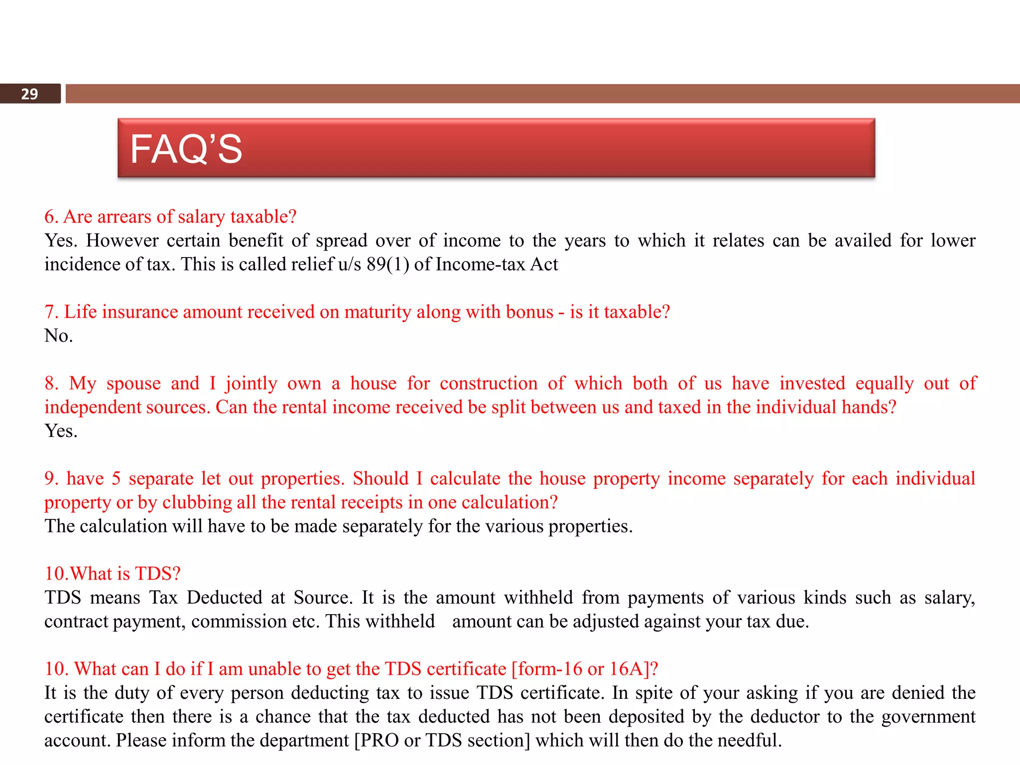29


               FAQ’S
     6. Are arrears of salary taxable?
     Yes. However certain benefit of spread over of income to the years to which it relates can be availed for lower
     incidence of tax. This is called relief u/s 89(1) of Income-tax Act

     7. Life insurance amount received on maturity along with bonus - is it taxable?
     No.

     8. My spouse and I jointly own a house for construction of which both of us have invested equally out of
     independent sources. Can the rental income received be split between us and taxed in the individual hands?
     Yes.

     9. have 5 separate let out properties. Should I calculate the house property income separately for each individual
     property or by clubbing all the rental receipts in one calculation?
     The calculation will have to be made separately for the various properties.

     10.What is TDS?
     TDS means Tax Deducted at Source. It is the amount withheld from payments of various kinds such as salary,
     contract payment, commission etc. This withheld amount can be adjusted against your tax due.

     10. What can I do if I am unable to get the TDS certificate [form-16 or 16A]?
     It is the duty of every person deducting tax to issue TDS certificate. In spite of your asking if you are denied the
     certificate then there is a chance that the tax deducted has not been deposited by the deductor to the government
     account. Please inform the department [PRO or TDS section] which will then do the needful.
 