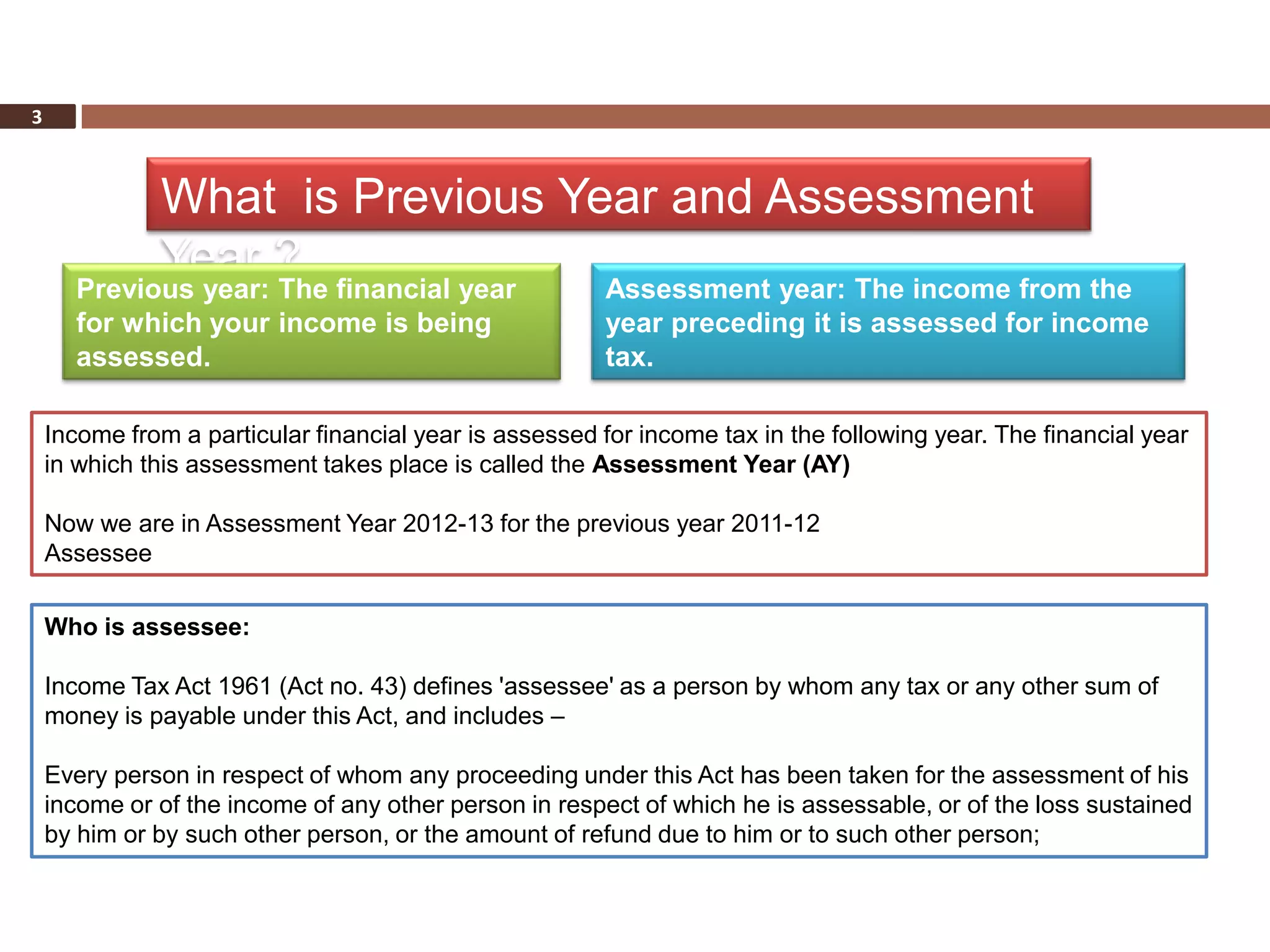 3



              What is Previous Year and Assessment
              Year ?
      Previous year: The financial year                 Assessment year: The income from the
      for which your income is being                    year preceding it is assessed for income
      assessed.                                         tax.

    Income from a particular financial year is assessed for income tax in the following year. The financial year
    in which this assessment takes place is called the Assessment Year (AY)

    Now we are in Assessment Year 2012-13 for the previous year 2011-12
    Assessee

    Who is assessee:

    Income Tax Act 1961 (Act no. 43) defines 'assessee' as a person by whom any tax or any other sum of
    money is payable under this Act, and includes –

    Every person in respect of whom any proceeding under this Act has been taken for the assessment of his
    income or of the income of any other person in respect of which he is assessable, or of the loss sustained
    by him or by such other person, or the amount of refund due to him or to such other person;
 