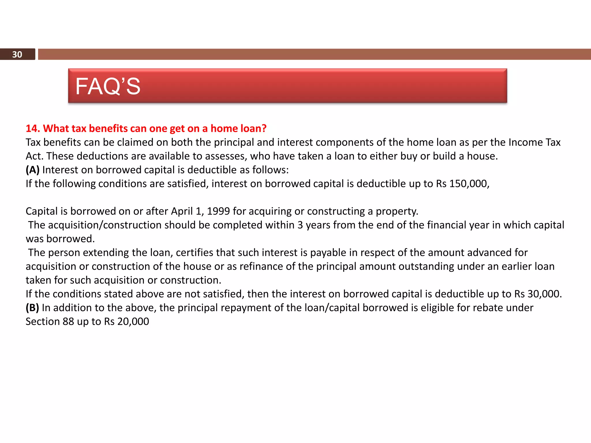 30


               FAQ’S
     14. What tax benefits can one get on a home loan?
     Tax benefits can be claimed on both the principal and interest components of the home loan as per the Income Tax
     Act. These deductions are available to assesses, who have taken a loan to either buy or build a house.
     (A) Interest on borrowed capital is deductible as follows:
     If the following conditions are satisfied, interest on borrowed capital is deductible up to Rs 150,000,

     Capital is borrowed on or after April 1, 1999 for acquiring or constructing a property.
      The acquisition/construction should be completed within 3 years from the end of the financial year in which capital
     was borrowed.
      The person extending the loan, certifies that such interest is payable in respect of the amount advanced for
     acquisition or construction of the house or as refinance of the principal amount outstanding under an earlier loan
     taken for such acquisition or construction.
     If the conditions stated above are not satisfied, then the interest on borrowed capital is deductible up to Rs 30,000.
     (B) In addition to the above, the principal repayment of the loan/capital borrowed is eligible for rebate under
     Section 88 up to Rs 20,000
 