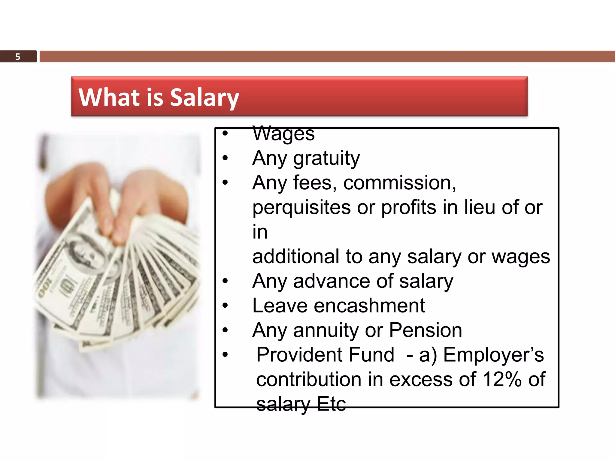 5



    What is Salary
                •    Wages
                •    Any gratuity
                •    Any fees, commission,
                     perquisites or profits in lieu of or
                     in
                     additional to any salary or wages
                •    Any advance of salary
                •    Leave encashment
                •    Any annuity or Pension
                •     Provident Fund - a) Employer’s
                      contribution in excess of 12% of
                      salary Etc
 