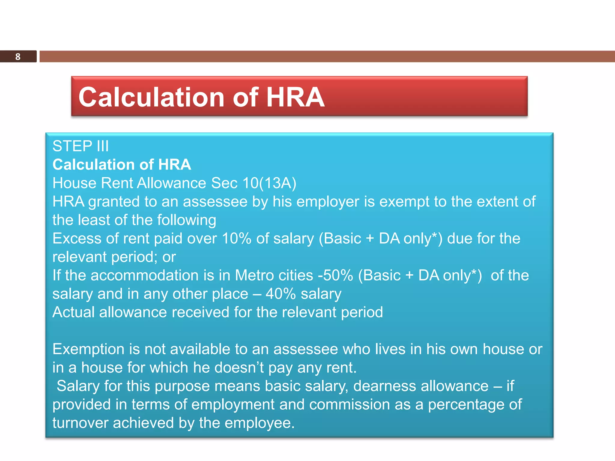 8



       Calculation of HRA
    STEP III
    Calculation of HRA
    House Rent Allowance Sec 10(13A)
    HRA granted to an assessee by his employer is exempt to the extent of
    the least of the following
    Excess of rent paid over 10% of salary (Basic + DA only*) due for the
    relevant period; or
    If the accommodation is in Metro cities -50% (Basic + DA only*) of the
    salary and in any other place – 40% salary
    Actual allowance received for the relevant period

    Exemption is not available to an assessee who lives in his own house or
    in a house for which he doesn’t pay any rent.
     Salary for this purpose means basic salary, dearness allowance – if
    provided in terms of employment and commission as a percentage of
    turnover achieved by the employee.
 