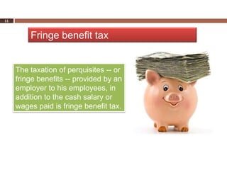 11



         Fringe benefit tax


     The taxation of perquisites -- or
     fringe benefits -- provided by an
     employer to his employees, in
     addition to the cash salary or
     wages paid is fringe benefit tax.
 