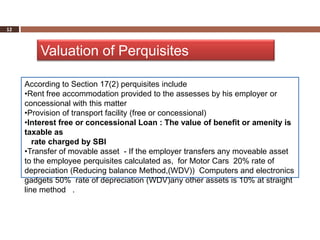 12



         Valuation of Perquisites

     According to Section 17(2) perquisites include
     •Rent free accommodation provided to the assesses by his employer or
     concessional with this matter
     •Provision of transport facility (free or concessional)
     •Interest free or concessional Loan : The value of benefit or amenity is
     taxable as
        rate charged by SBI
     •Transfer of movable asset - If the employer transfers any moveable asset
     to the employee perquisites calculated as, for Motor Cars 20% rate of
     depreciation (Reducing balance Method,(WDV)) Computers and electronics
     gadgets 50% rate of depreciation (WDV)any other assets is 10% at straight
     line method .
 