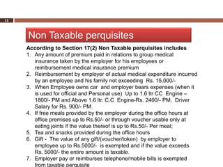 13



     Non Taxable perquisites
     According to Section 17(2) Non Taxable perquisites includes
     1. Any amount of premium paid in relations to group medical
        insurance taken by the employer for his employees or
        reimbursement medical insurance premium
     2. Reimbursement by employer of actual medical expenditure incurred
        by an employee and his family not exceeding Rs. 15,000/-
     3. When Employee owns car and employer bears expenses (when it
        is used for official and Personal use) Up to 1.6 ltr CC Engine –
        1800/- PM and Above 1.6 ltr. C.C Engine-Rs. 2400/- PM. Driver
        Salary for Rs. 900/- PM.
     4. If free meals provided by the employer during the office hours at
        office premises up to Rs.50/- or through voucher usable only at
        eating joints if the value thereof is up to Rs.50/- Per meal;
     5. Tea and snacks provided during the office hours
     6. Gift - The value of any gift/(voucher/token) by employer to
        employee up to Rs.5000/- is exempted and if the value exceeds
        Rs. 5000/- the entire amount is taxable.
     7. Employer pay or reimburses telephone/mobile bills is exempted
        from taxable perquisite
 