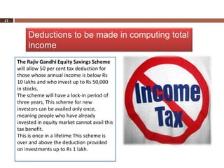 21



          Deductions to be made in computing total
          income
     The Rajiv Gandhi Equity Savings Scheme
     will allow 50 per cent tax deduction for
     those whose annual income is below Rs
     10 lakhs and who invest up to Rs 50,000
     in stocks.
     The scheme will have a lock-in period of
     three years, This scheme for new
     investors can be availed only once,
     meaning people who have already
     invested in equity market cannot avail this
     tax benefit.
     This is once in a lifetime This scheme is
     over and above the deduction provided
     on investments up to Rs 1 lakh.
 