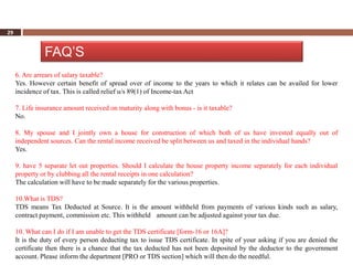 29


               FAQ’S
     6. Are arrears of salary taxable?
     Yes. However certain benefit of spread over of income to the years to which it relates can be availed for lower
     incidence of tax. This is called relief u/s 89(1) of Income-tax Act

     7. Life insurance amount received on maturity along with bonus - is it taxable?
     No.

     8. My spouse and I jointly own a house for construction of which both of us have invested equally out of
     independent sources. Can the rental income received be split between us and taxed in the individual hands?
     Yes.

     9. have 5 separate let out properties. Should I calculate the house property income separately for each individual
     property or by clubbing all the rental receipts in one calculation?
     The calculation will have to be made separately for the various properties.

     10.What is TDS?
     TDS means Tax Deducted at Source. It is the amount withheld from payments of various kinds such as salary,
     contract payment, commission etc. This withheld amount can be adjusted against your tax due.

     10. What can I do if I am unable to get the TDS certificate [form-16 or 16A]?
     It is the duty of every person deducting tax to issue TDS certificate. In spite of your asking if you are denied the
     certificate then there is a chance that the tax deducted has not been deposited by the deductor to the government
     account. Please inform the department [PRO or TDS section] which will then do the needful.
 