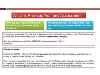 3



              What is Previous Year and Assessment
              Year ?
      Previous year: The financial year                 Assessment year: The income from the
      for which your income is being                    year preceding it is assessed for income
      assessed.                                         tax.

    Income from a particular financial year is assessed for income tax in the following year. The financial year
    in which this assessment takes place is called the Assessment Year (AY)

    Now we are in Assessment Year 2012-13 for the previous year 2011-12
    Assessee

    Who is assessee:

    Income Tax Act 1961 (Act no. 43) defines 'assessee' as a person by whom any tax or any other sum of
    money is payable under this Act, and includes –

    Every person in respect of whom any proceeding under this Act has been taken for the assessment of his
    income or of the income of any other person in respect of which he is assessable, or of the loss sustained
    by him or by such other person, or the amount of refund due to him or to such other person;
 