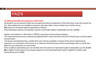 30


               FAQ’S
     14. What tax benefits can one get on a home loan?
     Tax benefits can be claimed on both the principal and interest components of the home loan as per the Income Tax
     Act. These deductions are available to assesses, who have taken a loan to either buy or build a house.
     (A) Interest on borrowed capital is deductible as follows:
     If the following conditions are satisfied, interest on borrowed capital is deductible up to Rs 150,000,

     Capital is borrowed on or after April 1, 1999 for acquiring or constructing a property.
      The acquisition/construction should be completed within 3 years from the end of the financial year in which capital
     was borrowed.
      The person extending the loan, certifies that such interest is payable in respect of the amount advanced for
     acquisition or construction of the house or as refinance of the principal amount outstanding under an earlier loan
     taken for such acquisition or construction.
     If the conditions stated above are not satisfied, then the interest on borrowed capital is deductible up to Rs 30,000.
     (B) In addition to the above, the principal repayment of the loan/capital borrowed is eligible for rebate under
     Section 88 up to Rs 20,000
 