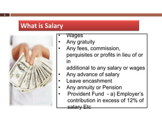 5



    What is Salary
                •    Wages
                •    Any gratuity
                •    Any fees, commission,
                     perquisites or profits in lieu of or
                     in
                     additional to any salary or wages
                •    Any advance of salary
                •    Leave encashment
                •    Any annuity or Pension
                •     Provident Fund - a) Employer’s
                      contribution in excess of 12% of
                      salary Etc
 
