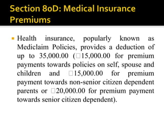    Health insurance, popularly known as
    Mediclaim Policies, provides a deduction of
    up to 35,000.00 (₹    15,000.00 for premium
    payments towards policies on self, spouse and
    children and ₹      15,000.00 for premium
    payment towards non-senior citizen dependent
    parents or ₹ 20,000.00 for premium payment
    towards senior citizen dependent).
 