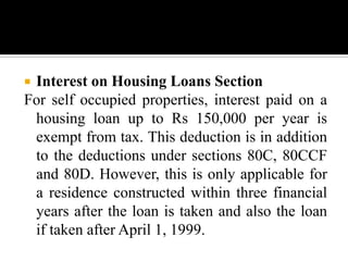 Interest on Housing Loans Section
For self occupied properties, interest paid on a
 housing loan up to Rs 150,000 per year is
 exempt from tax. This deduction is in addition
 to the deductions under sections 80C, 80CCF
 and 80D. However, this is only applicable for
 a residence constructed within three financial
 years after the loan is taken and also the loan
 if taken after April 1, 1999.
 