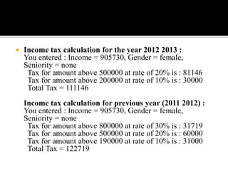    Income tax calculation for the year 2012 2013 :
    You entered : Income = 905730, Gender = female,
    Seniority = none
     Tax for amount above 500000 at rate of 20% is : 81146
     Tax for amount above 200000 at rate of 10% is : 30000
     Total Tax = 111146
    Income tax calculation for previous year (2011 2012) :
    You entered : Income = 905730, Gender = female,
    Seniority = none
     Tax for amount above 800000 at rate of 30% is : 31719
     Tax for amount above 500000 at rate of 20% is : 60000
     Tax for amount above 190000 at rate of 10% is : 31000
     Total Tax = 122719
 