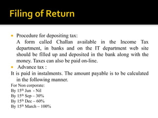   Procedure for depositing tax:
   A form called Challan available in the Income Tax
   department, in banks and on the IT department web site
   should be filled up and deposited in the bank along with the
   money. Taxes can also be paid on-line.
 Advance tax :
It is paid in instalments. The amount payable is to be calculated
   in the following manner.
For Non corporate:
By 15th Jun - Nil
By 15th Sep – 30%
By 15th Dec – 60%
By 15th March – 100%
 