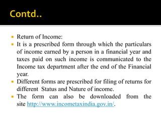  Return of Income:
 It is a prescribed form through which the particulars
  of income earned by a person in a financial year and
  taxes paid on such income is communicated to the
  Income tax department after the end of the Financial
  year.
 Different forms are prescribed for filing of returns for
  different Status and Nature of income.
 The form can also be downloaded from the
  site http://www.incometaxindia.gov.in/.
 