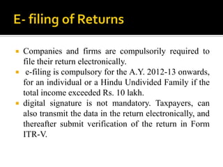  Companies and firms are compulsorily required to
  file their return electronically.
 e-filing is compulsory for the A.Y. 2012-13 onwards,
  for an individual or a Hindu Undivided Family if the
  total income exceeded Rs. 10 lakh.
 digital signature is not mandatory. Taxpayers, can
  also transmit the data in the return electronically, and
  thereafter submit verification of the return in Form
  ITR-V.
 