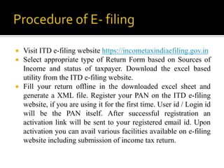    Visit ITD e-filing website https://incometaxindiaefiling.gov.in
   Select appropriate type of Return Form based on Sources of
    Income and status of taxpayer. Download the excel based
    utility from the ITD e-filing website.
   Fill your return offline in the downloaded excel sheet and
    generate a XML file. Register your PAN on the ITD e-filing
    website, if you are using it for the first time. User id / Login id
    will be the PAN itself. After successful registration an
    activation link will be sent to your registered email id. Upon
    activation you can avail various facilities available on e-filing
    website including submission of income tax return.
 