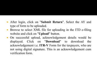    After login, click on "Submit Return". Select the AY and
    type of form to be uploaded.
   Browse to select XML file for uploading in the ITD e-filing
    website and click on "Upload" button.
   On successful upload, acknowledgement details would be
    displayed. Click on "Download" to download the
    acknowledgement i.e. ITR-V Form for the taxpayers, who are
    not using digital signature. This is an acknowledgement cum
    verification form.
 
