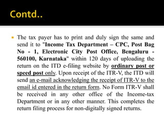    The tax payer has to print and duly sign the same and
    send it to "Income Tax Department – CPC, Post Bag
    No - 1, Electronic City Post Office, Bengaluru -
    560100, Karnataka" within 120 days of uploading the
    return on the ITD e-filing website by ordinary post or
    speed post only. Upon receipt of the ITR-V, the ITD will
    send an e-mail acknowledging the receipt of ITR-V to the
    email id entered in the return form. No Form ITR-V shall
    be received in any other office of the Income-tax
    Department or in any other manner. This completes the
    return filing process for non-digitally signed returns.
 