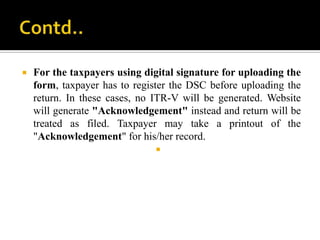    For the taxpayers using digital signature for uploading the
    form, taxpayer has to register the DSC before uploading the
    return. In these cases, no ITR-V will be generated. Website
    will generate "Acknowledgement" instead and return will be
    treated as filed. Taxpayer may take a printout of the
    "Acknowledgement" for his/her record.
                               
 