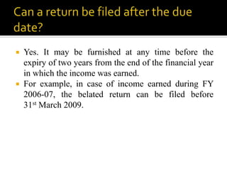  Yes. It may be furnished at any time before the
  expiry of two years from the end of the financial year
  in which the income was earned.
 For example, in case of income earned during FY
  2006-07, the belated return can be filed before
  31st March 2009.
 
