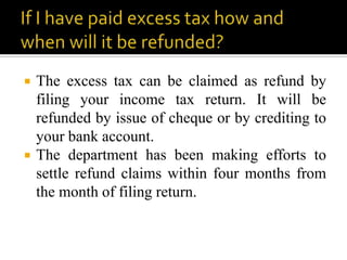    The excess tax can be claimed as refund by
    filing your income tax return. It will be
    refunded by issue of cheque or by crediting to
    your bank account.
   The department has been making efforts to
    settle refund claims within four months from
    the month of filing return.
 