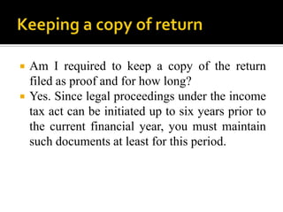    Am I required to keep a copy of the return
    filed as proof and for how long?
   Yes. Since legal proceedings under the income
    tax act can be initiated up to six years prior to
    the current financial year, you must maintain
    such documents at least for this period.
 