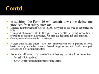    In addition, the Form 16 will contain any other deductions
    provided from salary such as:
   Medical reimbursement: Up to 15,000 per year is tax free if supported by
    bills.
   Transport allowance: Up to 800 per month (9,600 per year) is tax free if
    provided as transport allowance. No bills are required for this amount.
   Conveyance allowance: is tax exempt.
   Professional taxes: Most states tax employment on a per-professional
    basis, usually a slabbed amount based on gross income. Such taxes paid
    are deductible from income tax.
   House rent allowance: the least of the following is available as exemption
     Actual HRA received
     50%/40%(metro/non-metro) of basic salary
 