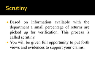    Based on information available with the
    department a small percentage of returns are
    picked up for verification. This process is
    called scrutiny.
   You will be given full opportunity to put forth
    views and evidences to support your claims.
 