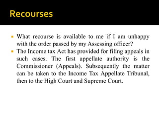  What recourse is available to me if I am unhappy
  with the order passed by my Assessing officer?
 The Income tax Act has provided for filing appeals in
  such cases. The first appellate authority is the
  Commissioner (Appeals). Subsequently the matter
  can be taken to the Income Tax Appellate Tribunal,
  then to the High Court and Supreme Court.
 